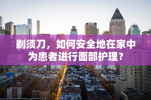 剃须刀，如何安全地在家中为患者进行面部护理？