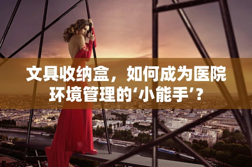 文具收纳盒，如何成为医院环境管理的‘小能手’？