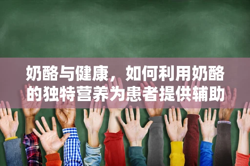 奶酪与健康，如何利用奶酪的独特营养为患者提供辅助治疗？