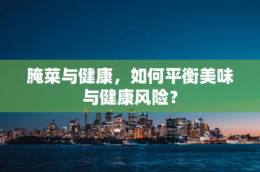 腌菜与健康，如何平衡美味与健康风险？