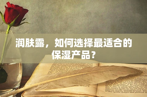 润肤露，如何选择最适合的保湿产品？