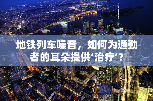地铁列车噪音，如何为通勤者的耳朵提供‘治疗’？