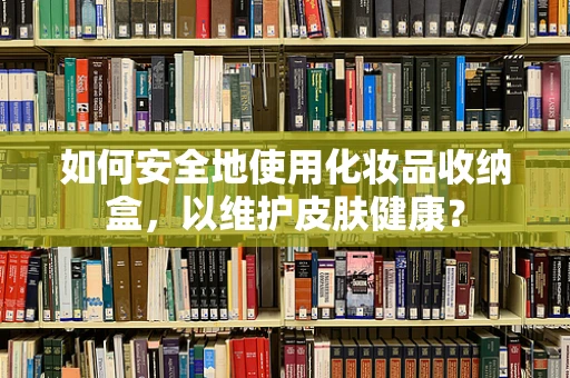 如何安全地使用化妆品收纳盒，以维护皮肤健康？