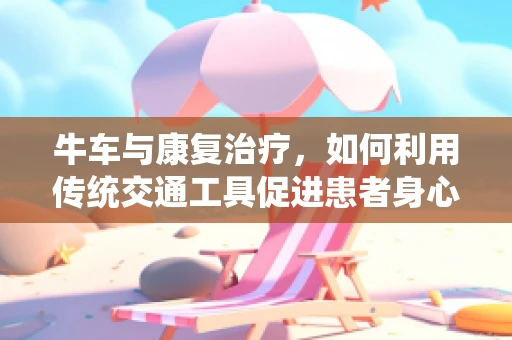 牛车与康复治疗，如何利用传统交通工具促进患者身心恢复？