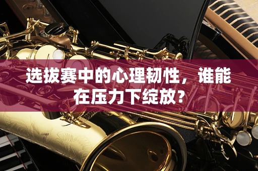 选拔赛中的心理韧性，谁能在压力下绽放？