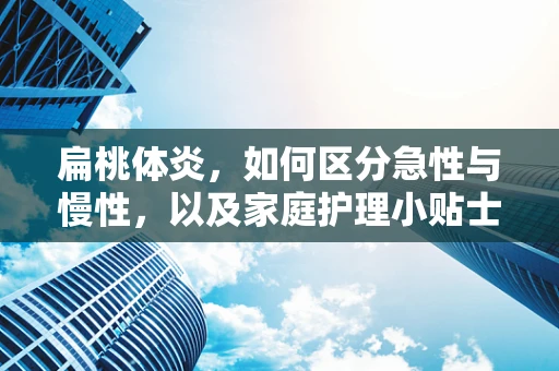 扁桃体炎，如何区分急性与慢性，以及家庭护理小贴士？