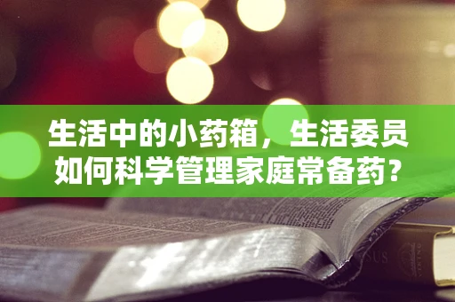 生活中的小药箱，生活委员如何科学管理家庭常备药？