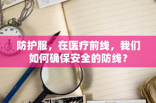 防护服，在医疗前线，我们如何确保安全的防线？