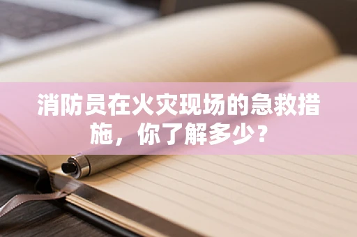 消防员在火灾现场的急救措施，你了解多少？