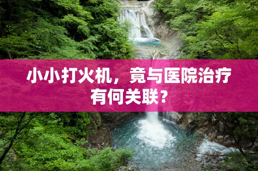 小小打火机，竟与医院治疗有何关联？