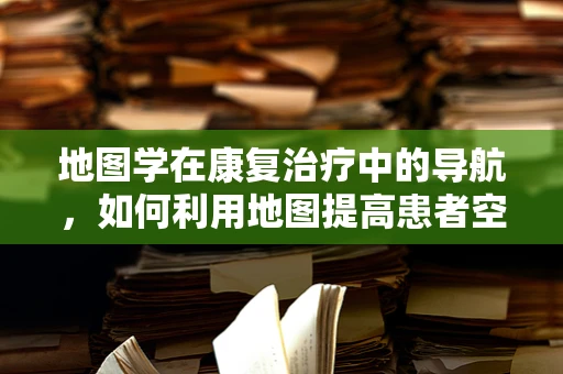 地图学在康复治疗中的导航，如何利用地图提高患者空间认知能力？