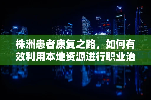 株洲患者康复之路，如何有效利用本地资源进行职业治疗？