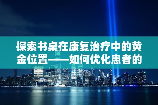 探索书桌在康复治疗中的黄金位置——如何优化患者的工作环境？