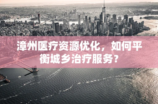漳州医疗资源优化，如何平衡城乡治疗服务？