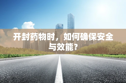 开封药物时，如何确保安全与效能？
