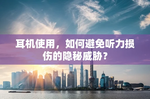 耳机使用，如何避免听力损伤的隐秘威胁？