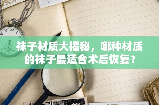 袜子材质大揭秘，哪种材质的袜子最适合术后恢复？