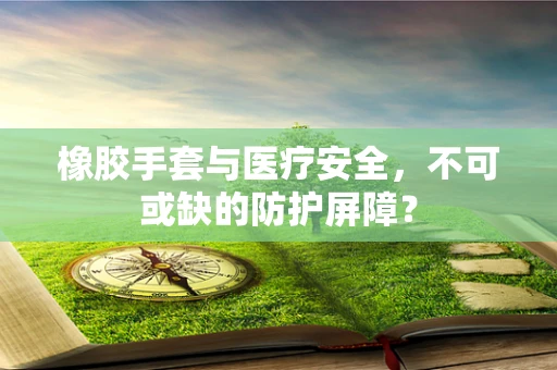 橡胶手套与医疗安全，不可或缺的防护屏障？