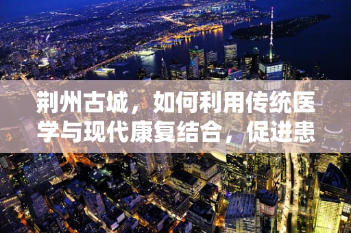 荆州古城，如何利用传统医学与现代康复结合，促进患者全面康复？