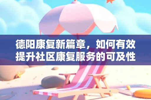 德阳康复新篇章，如何有效提升社区康复服务的可及性与质量？