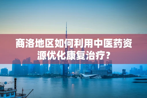 商洛地区如何利用中医药资源优化康复治疗？