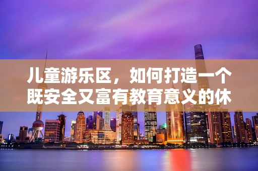 儿童游乐区，如何打造一个既安全又富有教育意义的休闲广场？