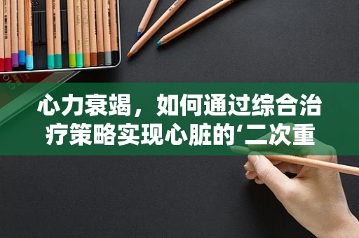 心力衰竭，如何通过综合治疗策略实现心脏的‘二次重生’？
