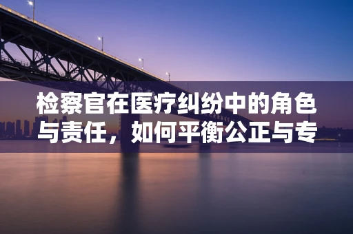 检察官在医疗纠纷中的角色与责任，如何平衡公正与专业？