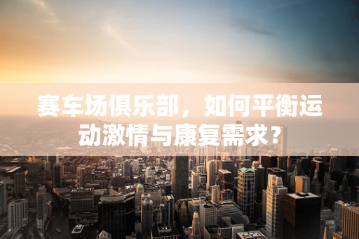 赛车场俱乐部，如何平衡运动激情与康复需求？