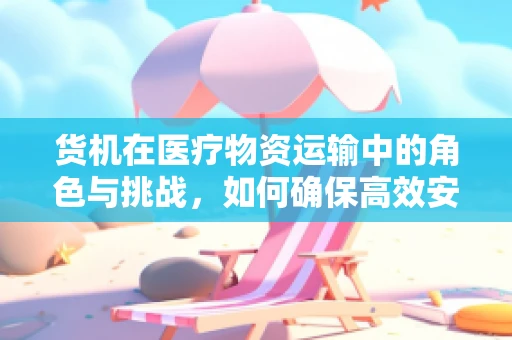 货机在医疗物资运输中的角色与挑战，如何确保高效安全？