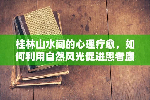 桂林山水间的心理疗愈，如何利用自然风光促进患者康复？