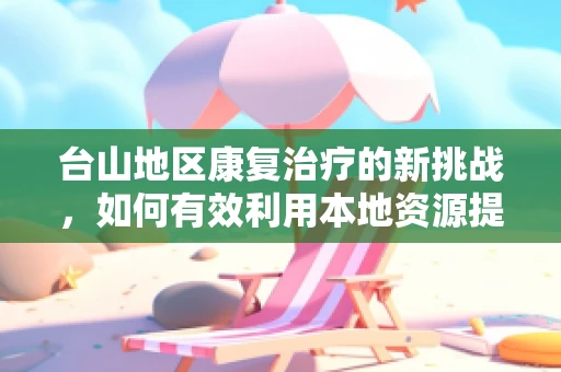 台山地区康复治疗的新挑战，如何有效利用本地资源提升患者康复体验？