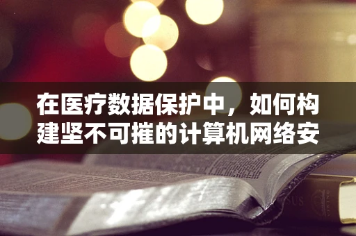 在医疗数据保护中，如何构建坚不可摧的计算机网络安全防线？