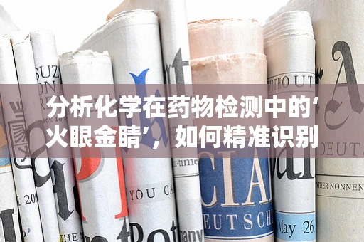 分析化学在药物检测中的‘火眼金睛’，如何精准识别药物成分？