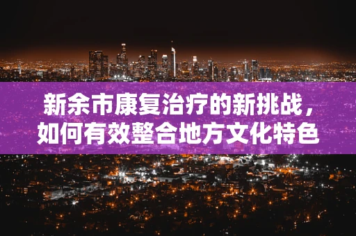 新余市康复治疗的新挑战，如何有效整合地方文化特色于康复计划中？