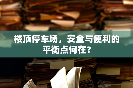 楼顶停车场，安全与便利的平衡点何在？