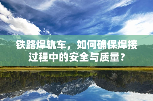 铁路焊轨车，如何确保焊接过程中的安全与质量？