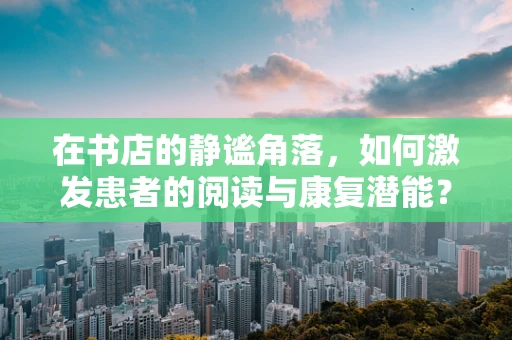 在书店的静谧角落，如何激发患者的阅读与康复潜能？