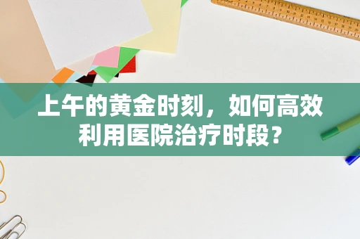 上午的黄金时刻，如何高效利用医院治疗时段？
