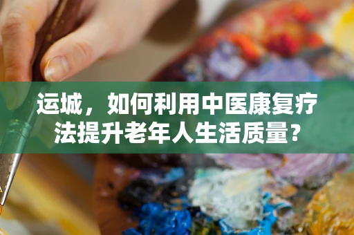 运城，如何利用中医康复疗法提升老年人生活质量？