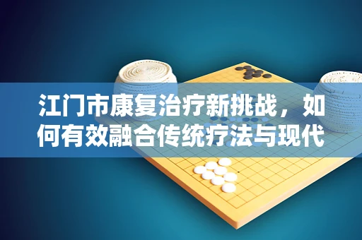 江门市康复治疗新挑战，如何有效融合传统疗法与现代技术？