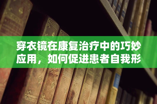 穿衣镜在康复治疗中的巧妙应用，如何促进患者自我形象认知与功能恢复？