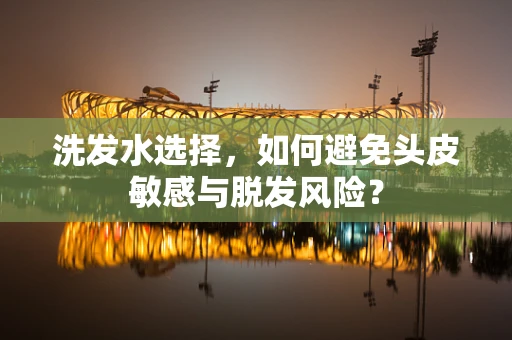 洗发水选择，如何避免头皮敏感与脱发风险？