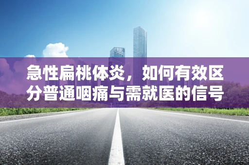 急性扁桃体炎，如何有效区分普通咽痛与需就医的信号？