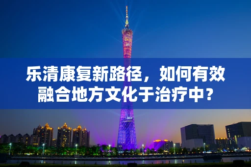乐清康复新路径，如何有效融合地方文化于治疗中？
