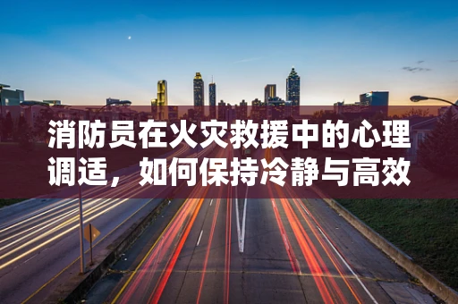 消防员在火灾救援中的心理调适，如何保持冷静与高效？