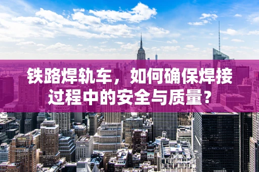 铁路焊轨车，如何确保焊接过程中的安全与质量？