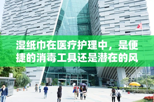 湿纸巾在医疗护理中，是便捷的消毒工具还是潜在的风险源？