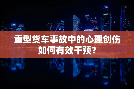 重型货车事故中的心理创伤如何有效干预？