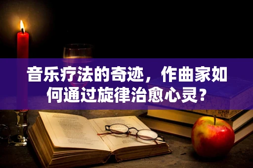音乐疗法的奇迹，作曲家如何通过旋律治愈心灵？